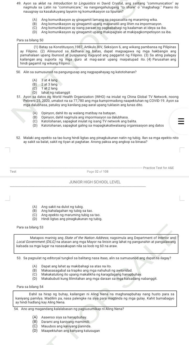 Ayon sa aklat na Introduction to Linguistics ni David Crystal, ang salitang "communication" ay
nagmula sa Latin na "communicare," na nangangahulugang "to share" o "magbahagi." Paano ito
nauugnay sa kasalukuyang layunin ng komunikasyon sa lipunan?
(A) Ang komunikasyon ay ginagamit lamang sa pagsasalita ng maraming wika.
(B) Ang komunikasyon ay ginagamit upang mapanatili ang lihim na impormasyon.
(C) Ang komunikasyon ay isang paraan ng pagbabahagi ng kaalaman at ideya sa iba.
(D) Ang komunikasyon ay ginagamit upang makipagtalo at makipagkompetisyon sa iba.
Para sa bilang 50
(1) Batay sa Konstitusyon 1987, Artikulo XIV, Seksiyon 6, ang wikang pambansa ng Pilipinas
ay Filipino. (2) Alinsunod sa tadhana ng batas, dapat magsagawa ng mga hakbangin ang
pamahalaan upang ibunsod at puspusang itaguyod ang paggamit ng Filipino. (3) Sa ating palagay
kailangan ang suporta ng mga guro at mag-aaral upang maipatupad ito. (4) Parusahan ang
hindi gagamit ng wikang Filipino.
50. Alin sa sumusunod na pangungusap ang nagpapahayag ng katotohanan?
(A) 3 at 4 lang
(B) 2 at 3 lang
(C) 1 at 2 lang
(D) lahat ng nabanggit
51. Ayon sa datos ng World Health Organization (WHO) na iniulat ng China Global TV Network, noong
Pebrero 25, 2020, umabot na sa 77,780 ang mga kumpirmadong naapektuhan ng COVID-19. Ayon sa
mga dalubhasa, patuloy ang kanilang pag-aaral upang tuklasin ang lunas dito.
(A) Opinyon, dahil ito ay walang matibay na batayan.
(B) Opinyon, dahil nagmula ang impormasyon sa dalubhasa.
(C) Katotohanan, sapagkat iniulat ng isang TV network ang balita.
(D) Katotohanan, sapagkat galing sa mapagkakatiwalaang organisasyon ang datos
52. Malaki ang epekto sa tao kung hindi ligtas ang pinagkukunan natin ng tubig. Ilan sa mga epekto nito
ay sakit sa balat, sakit ng tiyan at pagtatae. Anong paksa ang angkop sa binasa?
Practice Test for A&E
Test Page 32 of 108
JUNIOR HIGH SCHOOL LEVEL
(A) Ang sakit na dulot ng tubig.
(B) Ang kahalagahan ng tubig sa tao.
(C) Ang epekto ng maruming tubig sa tao.
(D) Hindi ligtas ang pinagkukunan ng tubig.
Para sa bilang 53
Matapos marinig ang State of the Nation Address, nagsimula ang Department of Interior and
Local Government (DILG) na atasan ang mga Mayor na linisin ang lahat ng pangunahin at pangalawang
kalsada sa mga lugar na nasasakupan nila sa loob ng 60 na araw.
53. Sa pagsulat ng editoryal tungkol sa balitang nasa itaas, alin sa sumusunod ang dapat na ilagay?
(A) Dapat ang lahat ay makibahagi sa atas na ito.
(B) Makasasagabal sa trapiko ang mga nahuhuli ng awtoridad.
(C) Makakatulong ito upang makalikha ng karagdagang hanapbuhay.
(D) Makabubuti kung lilimitahan ang mga daraan sa mga kalsadang nabanggit.
Para sa bilang 54
Dahil sa hirap ng buhay, kailangan ni Aling Nena na maghanapbuhay nang husto para sa
kaniyang pamilya. Madilim pa, nasa palengke na siya para magtinda ng mga gulay. Kahit bumabagyo
ay hindi hadlang kay Aling Nena.
54. Ano ang magandang kalalabasan ng pagsusumikap ni Aling Nena?
(A) Aasenso siya sa hanapbuhay.
(B) Darami ang kaniyang mamimili.
(C) Mauubos ang kaniyang paninda.
(D) Maapektuhan ang kanyang kalusugan