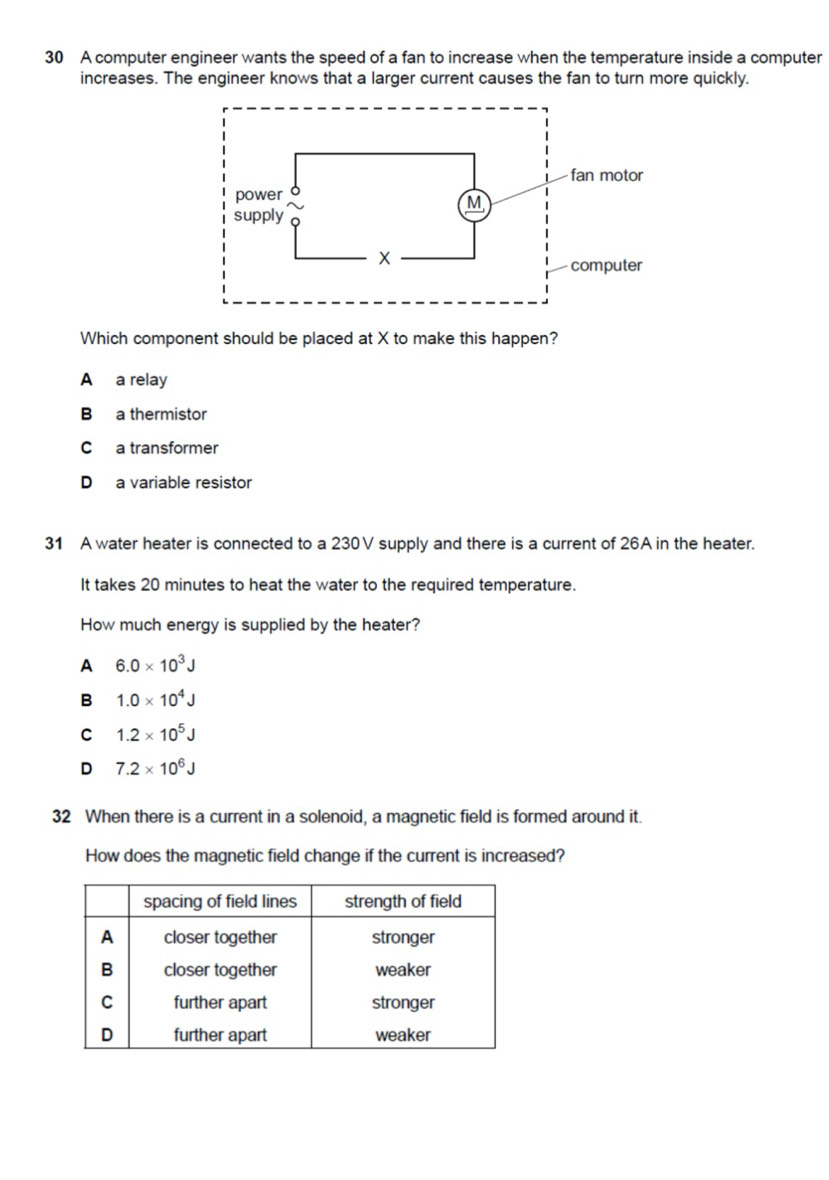 A computer engineer wants the speed of a fan to increase when the temperature inside a computer
increases. The engineer knows that a larger current causes the fan to turn more quickly.
Which component should be placed at X to make this happen?
A a relay
B a thermistor
C a transformer
D a variable resistor
31 A water heater is connected to a 230V supply and there is a current of 26A in the heater.
It takes 20 minutes to heat the water to the required temperature.
How much energy is supplied by the heater?
A 6.0* 10^3J
B 1.0* 10^4J
C 1.2* 10^5J
D 7.2* 10^6J
32 When there is a current in a solenoid, a magnetic field is formed around it.
How does the magnetic field change if the current is increased?