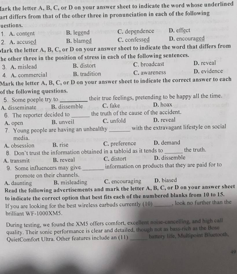 ark the letter A, B, C, or D on your answer sheet to indicate the word whose underlined
art differs from that of the other three in pronunciation in each of the following
uestions.
1. A. content B. legend C. dependence D. effect
2. A. accused B. blamed C. confessed D. encouraged
Mark the letter A, B, C, or D on your answer sheet to indicate the word that differs from
the other three in the position of stress in each of the following sentences.
3. A. mislead B. distort C. broadcast D. reveal
4. A. commercial B. tradition C. awareness D. evidence
Mark the letter A, B, C, or D on your answer sheet to indicate the correct answer to each
of the following questions.
5. Some poeple try to _their true feelings, pretending to be happy all the time.
A. disseminate B. dissemble C. fake D. hoax
6. The reporter decided to _the truth of the cause of the accident.
A. open B. unveil C. unfold D. reveal
7. Young people are having an unhealthy _with the extravagant lifestyle on social
media.
A. obsession B. rise C. preference D. demand
8. Don’t trust the information obtained in a tabloid as it tends to _the truth.
A. transmit B. reveal C. distort D. dissemble
9. Some influencers may give _information on products that they are paid for to
promote on their channels.
A. daunting B. misleading C. encouraging D. biased
Read the following advertisements and mark the letter A, B, C, or D on your answer sheet
to indicate the correct option that best fits each of the numbered blanks from 10 to 15.
If you are looking for the best wireless earbuds currently (10) _, look no further than the
brilliant WF-1000XM5.
During testing, we found the XM5 offers comfort, excellent noise-cancelling, and high call
quality. Their sonic performance is clear and detailed, though not as bass-rich as the Bose
QuietComfort Ultra. Other features include an (11) _battery life, Multipoint Bluetooth,
49