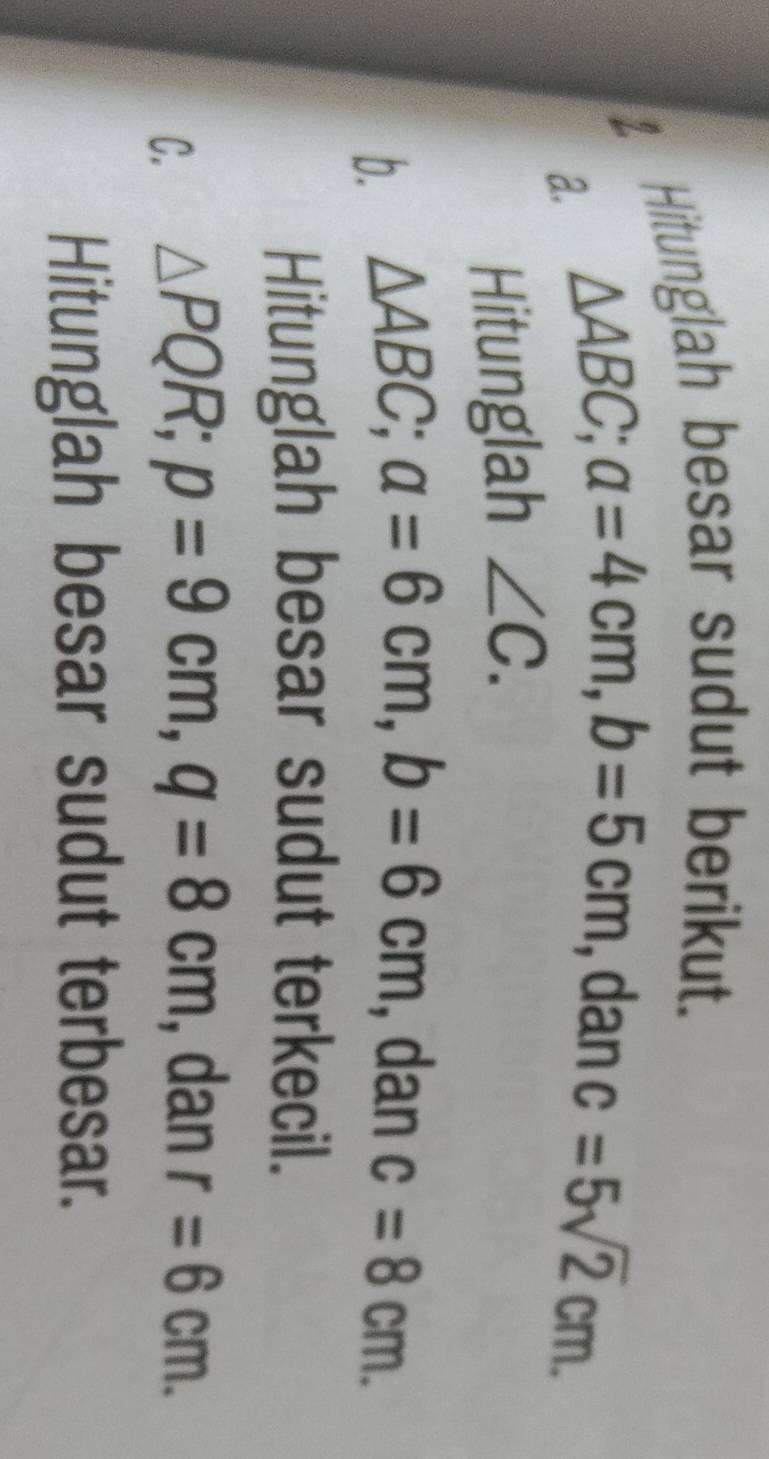 Hitunglah besar sudut berikut. 
a. △ ABC; a=4cm, b=5cm , dan c=5sqrt(2)cm. 
Hitunglah ∠ C. 
b. △ ABC; a=6cm, b=6cm , dan c=8cm. 
Hitunglah besar sudut terkecil. 
C. △ PQR; p=9cm, q=8cm , dan r=6cm. 
Hitunglah besar sudut terbesar.