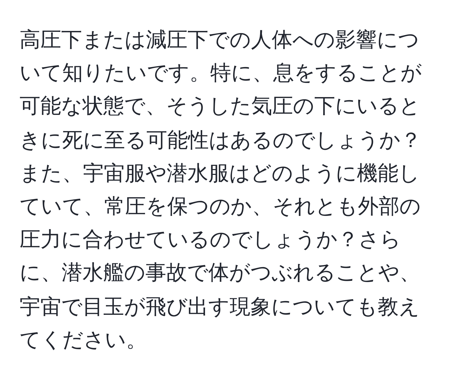 高圧下または減圧下での人体への影響について知りたいです。特に、息をすることが可能な状態で、そうした気圧の下にいるときに死に至る可能性はあるのでしょうか？また、宇宙服や潜水服はどのように機能していて、常圧を保つのか、それとも外部の圧力に合わせているのでしょうか？さらに、潜水艦の事故で体がつぶれることや、宇宙で目玉が飛び出す現象についても教えてください。