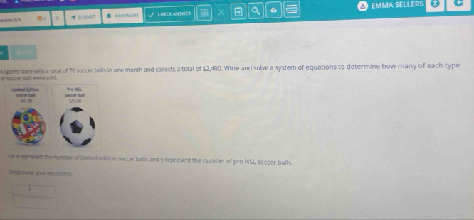 estion 5/5 π。 < = SUBMIT BOOKMA CHECK ANSWER X Q △ EMMA SELLERS 
of soccer ball were sold. Asports store sells a total of  70 soccer balls in one month and collects a total of $2,400. Wirte and solve a system of equations to determine how many of each type 
Let x represent the number of limited edition soccer balls and y represent the number of pro NSL soccer balls. 
Determine your equations: