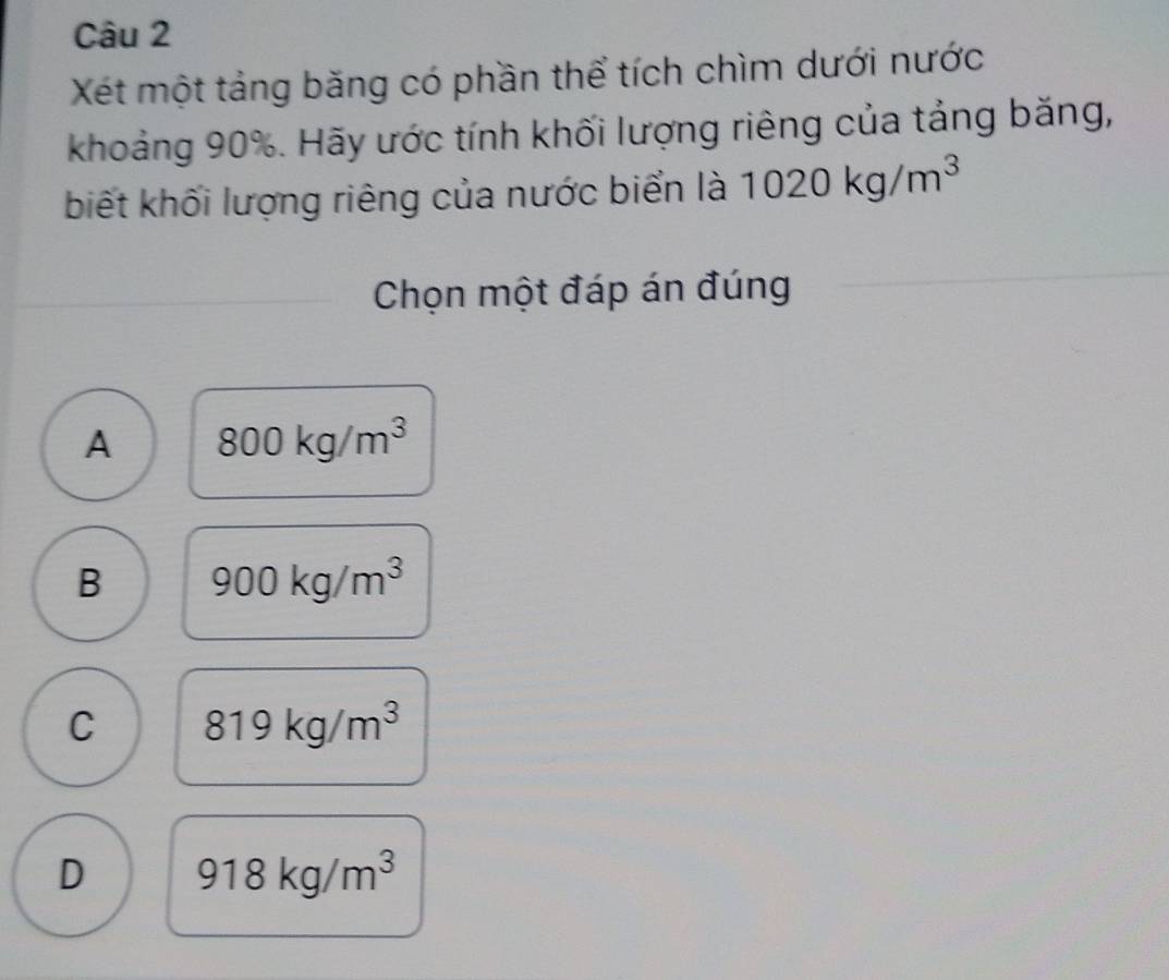 Xét một tảng băng có phần thể tích chìm dưới nước
khoảng 90%. Hãy ước tính khối lượng riêng của tảng băng,
biết khối lượng riêng của nước biển là 1020kg/m^3
Chọn một đáp án đúng
A 800kg/m^3
B 900kg/m^3
C 819kg/m^3
D 918kg/m^3