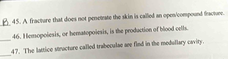 A fracture that does not penetrate the skin is called an open/compound fracture. 
_ 
_ 
46. Hemopoiesis, or hematopoiesis, is the production of blood cells. 
_ 
47. The lattice structure called trabeculae are find in the medullary cavity.