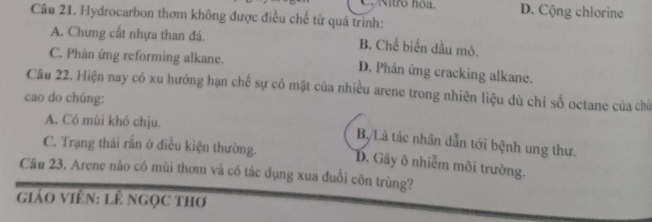 Nitro hoa. D. Cộng chlorine
Câu 21. Hydrocarbon thơm không được điều chế từ quá trình:
A. Chưng cất nhựa than đá.
B. Chế biến dầu mỏ.
C. Phản ứng reforming alkane.
D. Phản ứng cracking alkane.
Câu 22. Hiện nay có xu hướng hạn chế sự có mặt của nhiều arene trong nhiên liệu dù chỉ số octane của chủ
cao do chúng:
A. Có mùi khó chịu.
Bộ Là tác nhân dẫn tới bệnh ung thư.
C. Trạng thái rắn ở điều kiện thường.
B. Gây ô nhiễm môi trường.
Cầu 23. Arene nào có mùi thơm và có tác dụng xua đuổi côn trùng?
giáO ViêN: LÊ NgọC tHơ