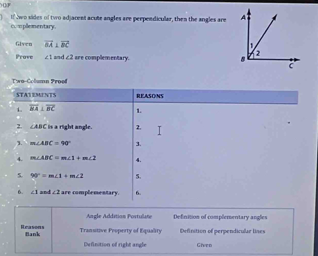 )OF 
) If two sides of two adjacent acute angles are perpendicular, then the angles are 
complementary. 
Given vector BA⊥ vector BC
Prove ∠ 1 and ∠ 2 are complementary. 
Two-Column Proof 
STATEMENTS REASONS 
1. overline BA⊥ overline BC
1. 
2. ∠ ABC is a right angle. 2. 
3. m∠ ABC=90° 3. 
4. m∠ ABC=m∠ 1+m∠ 2 4. 
5. 90°=m∠ 1+m∠ 2 5. 
6. ∠ 1 and ∠ 2 are complementary. 6. 
Angle Addition Postulate Definition of complementary angles 
Reasons Transitive Property of Equality Definition of perpendicular lines 
Bank 
Definition of right angle Given