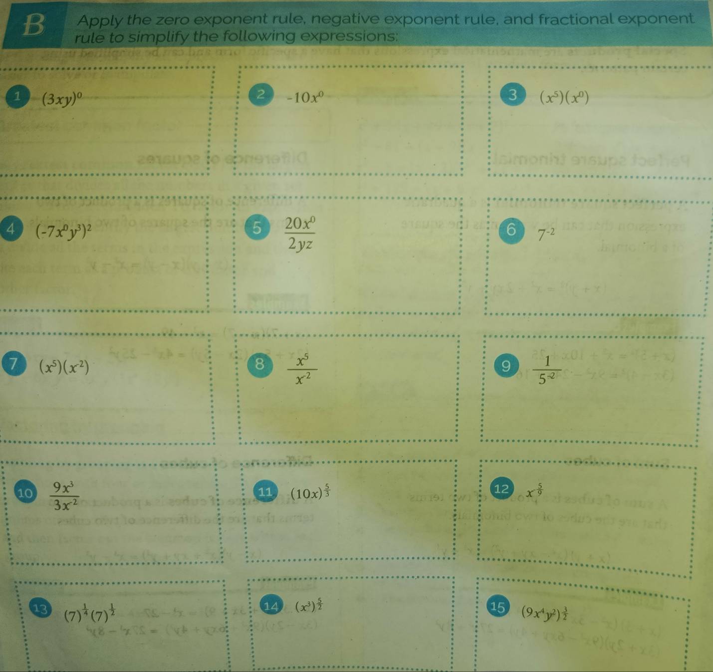 Apply the zero exponent rule, negative exponent rule, and fractional exponent 
B rule to simplify the following expressions: 
1 (3xy)^0
2 -10x^0
3 (x^5)(x^0)
4 (-7x^0y^3)^2
5  20x^0/2yz 
6 7^(-2)
7 (x^5)(x^(-2))
8  x^5/x^(-2) 
9  1/5^(-2) 
10  9x^3/3x^2 
12 
11 (10x)^ 5/3  x^(-frac 5)9
14 (x^3)^ 5/2  15 
13 (7)^ 1/4 (7)^ 1/2  (9x^4y^2)^ 3/2 