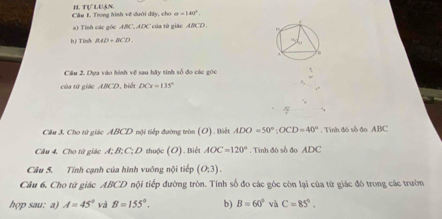 tự luận. 
Câu 1. Trong hình vẽ dưới đây, cho alpha =140°. 
a) Tính các gôc ABC, ADC của tứ giác ABCD. 
b) Tính BAD+BCD. 
Câu 2. Dựa vào hình vẽ sau hãy tính số đo các góc 
của tứ giác ABCD, biết DCx=135°
Câu 3. Cho tứ giác ABCD nội tiếp đường tròn (O). Biết ADO=50°; OCD=40°. Tính đó số đo ABC
Câu 4. Cho tử giác A; B; C; D thuộc (O). Biết AOC=120°. Tính đó số đo ADC
Câu 5. Tính cạnh của hình vuông nội tiếp (0;3). 
Câu 6. Cho tứ giác ABCD nội tiếp đường tròn. Tính số đo các góc còn lại của tứ giác đó trong các trườn 
hợp sau: a) A=45° và B=155°. b) B=60° và C=85°.