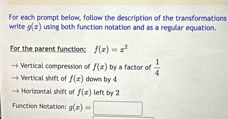 For each prompt below, follow the description of the transformations 
write g(x) using both function notation and as a regular equation. 
For the parent function: f(x)=x^2
Vertical compression of f(x) by a factor of  1/4 
Vertical shift of f(x) down by 4
Horizontal shift of f(x) left by 2
Function Notation: g(x)=