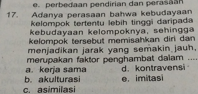 e. perbedaan pendirian dan perasaan
17. Adanya perasaan bahwa kebudayaan
kelompok tertentu lebih tinggi daripada
kebudayaan kelompoknya, sehingga
kelompok tersebut memisahkan diri dan
menjadikan jarak yang semakin jauh,
merupakan faktor penghambat dalam ....
a. kerja sama d. kontravensi
b. akulturasi e. imitasi
c. asimilasi