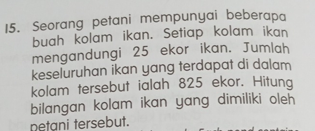 Seorang petani mempunyai beberapa 
buah kolam ikan. Setiap kolam ikan 
mengandungi 25 ekor ikan. Jumlah 
keseluruhan ikan yang terdapat di dalam 
kolam tersebut ialah 825 ekor. Hitung 
bilangan kolam ikan yang dimiliki oleh 
petani tersebut.