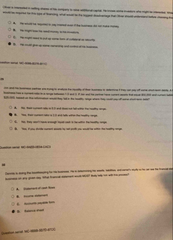 Oliver is interested in selling shares of his compary to raise additionall capital. He knows some investors who might be interested. While
would be required for this type of financing, what would be the biggest disadvantage that Otiver should understand before choosing this
A. He would be required to pay interest even if the business did not make money.
B. He might lose his seed money to his investors.
C. He might need to put up some form of collaterall as security.
D. He could give up some ownership and control of his business.
uestion senalt MC-9086-B378-B11C
29
Jon and his business partner are trying to analyze the liquidity of their business to determne if they can pay off some short-term debts. A
business hars a cument rallo in a range between 1.5 and 3. If Jon and his partner have curent assets that equal $50,000 and current labili
$25,000, based on this information would they fail in the healthy range where they coulld pay off some short-term debs?
A. No, their current ratlo is 0.5 and does not faill within the heathy range.
B. Yes, their current ratlo is 2.0 and falls within the healthy range.
C. No, they won't have enough liquid cash to be within the healthy range.
D. Yes, if you divide cument assets by net proft you would be within the healthy range.
Question serial: MIC-RAED-0E04-CAC3
30
Dennis is doing the bookkeeping for his business. He is defermining his assets, lablittes, and owner's equlty to he can see the francial ste
business on any given day. What franciall statement would MOST Ikally hellp him with his process?
A. Statement of cash flows
B. income statement
C. Accounts payable form
D. Balance sheet
Question serial: MC-9B8B-5D7D-87CC
