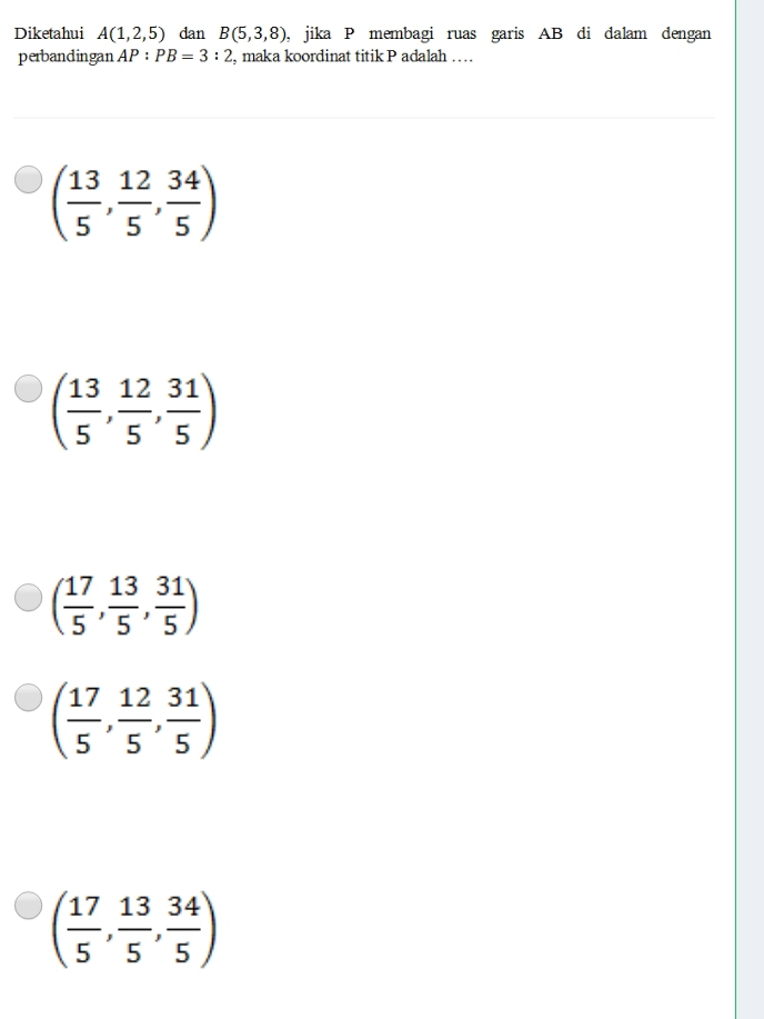 Diketahui A(1,2,5) dan B(5,3,8) , jika P membagi ruas garis AB di dalam dengan
perbandingan AP:PB=3:2 , maka koordinat titik P adalah …
( 13/5 , 12/5 , 34/5 )
( 13/5 , 12/5 , 31/5 )
( 17/5 , 13/5 , 31/5 )
( 17/5 , 12/5 , 31/5 )
( 17/5 , 13/5 , 34/5 )