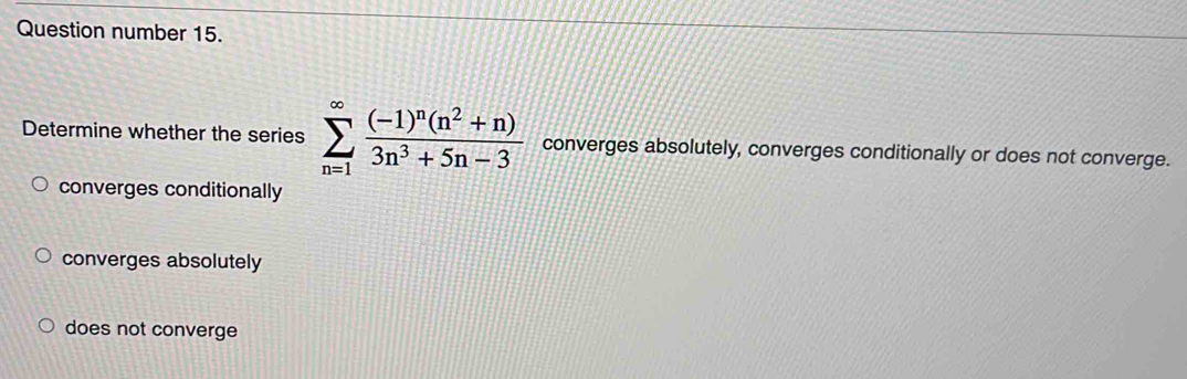 Question number 15.
Determine whether the series sumlimits _(n=1)^(∈fty)frac (-1)^n(n^2+n)3n^3+5n-3 converges absolutely, converges conditionally or does not converge.
converges conditionally
converges absolutely
does not converge