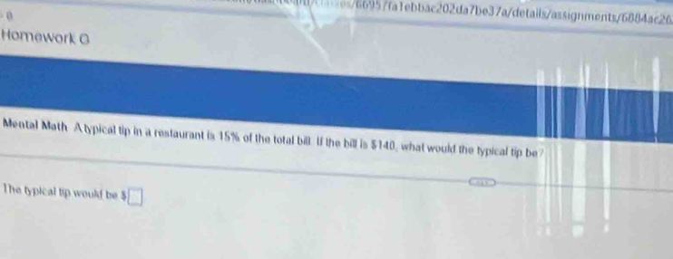 s6b957fa1ebbac202da7be37a/details/assignments/6884ac26 
- 0 
Homework G 
Mental Math Atypical tip in a restaurant is 15% of the total bill. If the bill is $140, what would the typical tip be? 
The typical tip would be $□