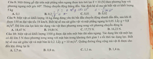 Một thùng gỗ đặt trên mặt phẳng nằm ngang được kéo bởi lực F=10(N) theo phương hợp với
phương ngang một góc 60°. Thùng chuyển động thẳng đều. Xác định hệ số ma sát biết vật có khối lượng
5 kg
A. 0,1 B. 0,2 C. 0,01 D. 0,02
Câu 9: Một vật có khổi lượng 16 kg đang đứng yên thì bắt đầu chuyển động nhanh dần đều, sau khi đi
được 150 m đạt vận tốc 54 km/h. Biết hệ số ma sát giữa vật và mặt phẳng ngang là 0,05. Lấy g=9,8
m /s^2. Độ lớn của lực kéo tác dụng vào vật theo phương song song với phương chuyển động là
A. 18,47 N. B. 19,84 N. C. 17,73 N. D. 16,23 N.
Câu 10: Một vật có khối lượng 1500 g được đặt trên một bản dài nằm ngang. Tác dụng lên vật một lực
có độ lớn 5 N theo phương song song với mặt bản trong khoảng thời gian 1 s rồi thôi tác dụng lực. Biết
hhat c số ma sát giữa vật và mặt bàn là 0,2. Lấy g=10m/s^2. Quãng đường tổng cộng mà vật đi được cho
đến khi dừng lại là D. 1,4 m.
A. 1,7 m. B. 0,8 m. C. 1,1 m.