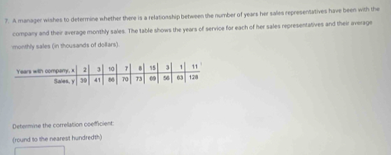 A manager wishes to determine whether there is a relationship between the number of years her sales representatives have been with the 
company and their average monthly sales. The table shows the years of service for each of her sales representatives and their average 
monthly sales (in thousands of dollars). 
Determine the correlation coefficient: 
(round to the nearest hundredth)