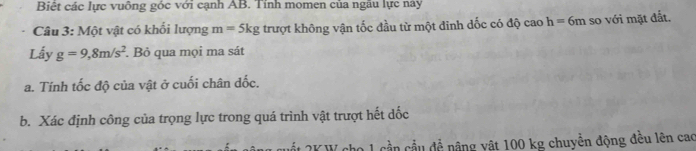 Biệt các lực vuông góc với cạnh AB. Tính momen của ngẫu lực này 
Câu 3: Một vật có khổi lượng m=5kg trượt không vận tốc đầu từ một đinh dốc có độ cao h=6m so với mặt đắt. 
Lấy g=9,8m/s^2. Bỏ qua mọi ma sát 
a. Tính tốc độ của vật ở cuối chân dốc. 
b. Xác định công của trọng lực trong quá trình vật trượt hết dốc 
* K W ho 1 cần cầu đề nâng vật 100 kg chuyển động đều lên cao