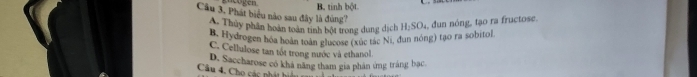 B. tinh bột
Câu 3, Phát biểu nào sau đây là đùng? H_2SO_4 dun nóng, tạo ra fructose.
A. Thủy phần hoàn toàn tinh bột trong dung dịch
B. Hydrogen hóa hoán toàn glucose (xúc tác Ni, đun nóng) tạo ra sobitol
C. Cellulose tan tốt trong nước và ethanol.
Câu 4. Cho các nhát hin D. Saccharose có khá năng tham gia phân ứng tráng bạc