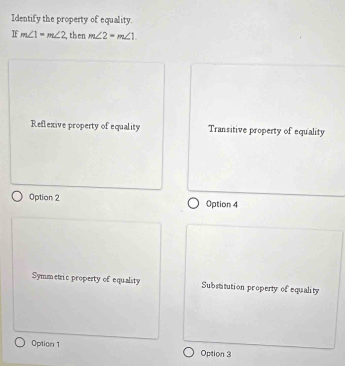 Identify the property of equality.
If m∠ 1=m∠ 2 , then m∠ 2=m∠ 1.
Reflexive property of equality Transitive property of equality
Option 2 Option 4
Symmetric property of equality Substitution property of equality
Option 1 Option 3