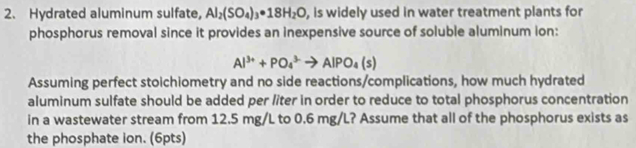 Hydrated aluminum sulfate, Al_2(SO_4)_3· 18H_2O , is widely used in water treatment plants for 
phosphorus removal since it provides an inexpensive source of soluble aluminum ion:
Al^(3+)+PO_4^((3-)to AlPO_4)(s)
Assuming perfect stoichiometry and no side reactions/complications, how much hydrated 
aluminum sulfate should be added per liter in order to reduce to total phosphorus concentration 
in a wastewater stream from 12.5 mg/L to 0.6 mg/L? Assume that all of the phosphorus exists as 
the phosphate ion. (6pts)