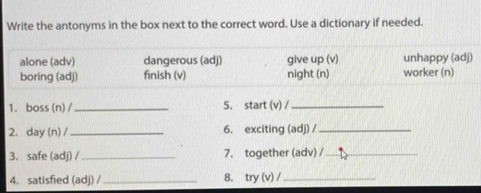 Write the antonyms in the box next to the correct word. Use a dictionary if needed. 
alone (adv) dangerous (adj) give up (v) unhappy (adj) 
boring (adj) finish (v) night (n) worker (n) 
1. boss (n) /_ 5. start (v) /_ 
2. day (n) /_ 6. exciting (adj) /_ 
3. safe (adj) /_ 7. together (adv) /_ 
4. satisfied (adj) /_ 8. try (v) /_