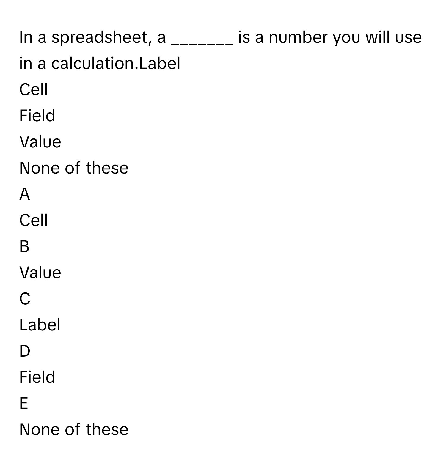 In a spreadsheet, a _______ is a number you will use in a calculation.Label
Cell
Field
Value
None of these

A  
Cell 


B  
Value 


C  
Label 


D  
Field 


E  
None of these