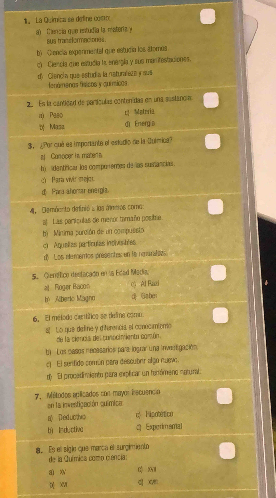 La Química se define como:
a) Ciencia que estudia la materia y
sus transformaciones.
b) Ciencia experimental que estudia los átomos.
c) Ciencia que estudia la energia y sus manifestaciones.
d) Ciencia que estudia la naturaleza y sus
fenómenos físicos y químicos
2. Es la cantidad de partículas contenidas en una sustancia:
a) Peso c) Materia
b) Masa d) Energía
3. ¿Por qué es importante el estudio de la Química?
a) Conocer la materia.
b) Identificar los componentes de las sustancias.
c) Para vivir mejor.
d) Para ahorrar energía.
4. Demócrito definió a los átomos como:
a) Las partículas de menor tamaño posible.
b) Mínima porción de un compuesto.
c) Aquellas partículas indivisibles.
d) Los elementos presentes en la naturaleza
5º Científico destacado en la Edad Media;
a) Roger Bacon c) Al Razi
b) Alberto Magno d) Geber
6. El método científico se define como:
a) Lo que define y diferencia el conocimiento
de la ciencia del conocimiento común.
b) Los pasos necesarios para lograr una investigación.
c) El sentido común para descubrir algo nuevo.
d) El procedimiento para explicar un fenómeno natural.
7. Métodos aplicados con mayor frecuencia
en la investigación química:
a) Deductivo c) Hipotético
b) Inductivo d) Experimental
8. Es el síglo que marca el surgimiento
de la Química como ciencia:
a) xv
C) XVII
b) xvI d) xvII.