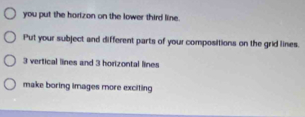 you put the horizon on the lower third line. 
Put your subject and different parts of your compositions on the grid lines.
3 vertical lines and 3 horizontal lines 
make boring images more exciting