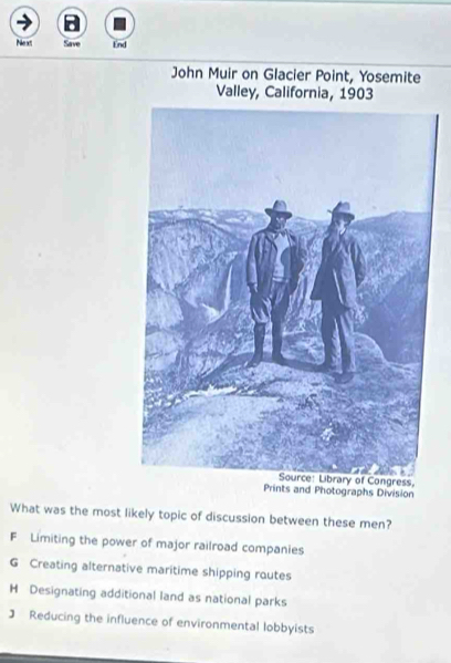 Pike et Save End
John Muir on Glacier Point, Yosemite
Valley, California, 1903
ss,
Prints and Photographs Division
What was the most likely topic of discussion between these men?
F Limiting the power of major railroad companies
G Creating alternative maritime shipping routes
H Designating additional land as national parks
J Reducing the influence of environmental lobbyists