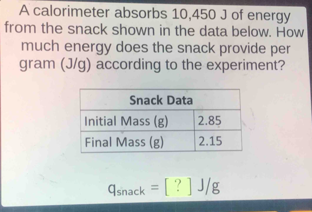 A calorimeter absorbs 10,450 J of energy 
from the snack shown in the data below. How 
much energy does the snack provide per
gram (J/g) according to the experiment?
q_snack=[?]J/g