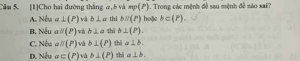 [1]Cho hai đường thắng a, b và mp(P). Trong các mệnh đề sau mệnh đề nào sai?
A. Nếu a⊥ (P) và b⊥ a thì bparallel (P) hoặc b⊂ (P).
B. Nếu aparallel (P) và b⊥ a thì b⊥ (P).
C. Nếu aparallel (P) và b⊥ (P) thì a⊥ b.
D. Nếu a⊂ (P) và b⊥ (P) thì a⊥ b.