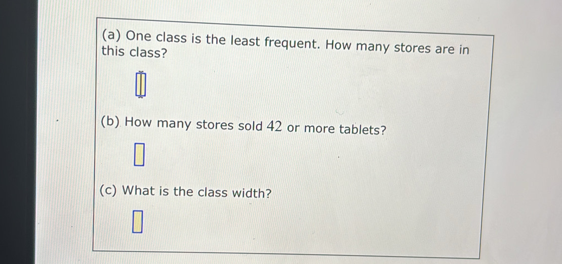 One class is the least frequent. How many stores are in 
this class? 
(b) How many stores sold 42 or more tablets? 
(c) What is the class width?