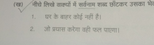 (ख) नीचे लिखे वाक्यों में सर्वनाम शब्द छाँटकर उसका भेव 
1. घर के बाहर कोई नहीं है। 
2. जो प्रयास करेगा वही फल पाएगा।