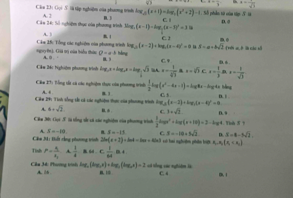 sqrt[3](3) C. x=frac 3 D. x= 1/sqrt(3) 
Câu 23: Gọi S là tập nghiệm của phương trình log _sqrt(3)(x+1)=log _2(x^2+2)-1. Số phần tứ của tập Slà
A. 2 D. 3
Câu 24: Số nghiệm thục của phương trình 3log _3(x-1)-log _3(x-5)^3=314 C. 1 D. 0
A. 3 B. | C. 2 D. 0
Câu 25: Tổng các nghiệm của phương trình log _sqrt(3)(x-2)+log _3(x-4)^2=0 S=a+bsqrt(2) (với ω, δ là các số
nguyên). Giả trị của biểu thức Q=a· b bằng
A. 0 . · B. 3 C. 9 D. 6 .
Cầu 26: Nghiệm phương trình log _ 1/2 x+log _ex=log _ 1/2 sqrt(3) làA. x= 1/sqrt[3](3)  B x=sqrt[3](3) C. x= 1/3  .D. x= 1/sqrt(3) 
Câu 27: Tổng tất cá các nghiệm thực của phương trình  1/2 log (x^2-4x-1)=log 8x-log 4x bằng
A. 4 . D. 3 C. 5 . D. | .
Câu 29: Tính tổng tất cả các nghiệm thực của phương trình log _5(x-2)+log _5(x-4)^2=0
A. 6+sqrt(2). B. 6 . C. 3+sqrt(2). D. 9 .
Câu 30: Gọi S là tổng tấ cả các nghiệm của phương trình  1/2 log x^2+log (x+10)=2-log 4. Tinh δ ?
A. S=-10. B. S=-15 C. S=-10+5sqrt(2). D. S=8-5sqrt(2).
* Câu 31: Biết rằng phương trình 2ln (x+2)+ln 4=ln x+4ln 3 có hai nghiệm phân biệt x_1,x_2(x_1
Tính P=frac x_1x_2 A.  1/4  B. 64 . C.  1/64  v
*  Cầu 34: Phương trình log _4(log _2x)+log _3(log _4x)=2 có tổng các nghiêm là:
A. 16 . B. 10 C. 4 D. 1