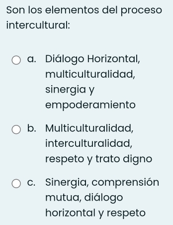 Son los elementos del proceso
intercultural:
a. Diálogo Horizontal,
multiculturalidad,
sinergia y
empoderamiento
b. Multiculturalidad,
interculturalidad,
respeto y trato digno
c. Sinergia, comprensión
mutua, diálogo
horizontal y respeto