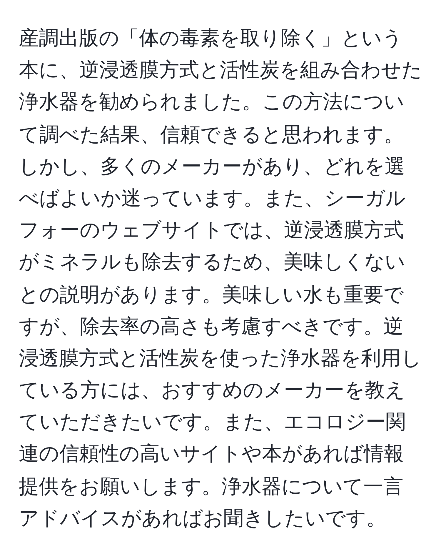 産調出版の「体の毒素を取り除く」という本に、逆浸透膜方式と活性炭を組み合わせた浄水器を勧められました。この方法について調べた結果、信頼できると思われます。しかし、多くのメーカーがあり、どれを選べばよいか迷っています。また、シーガルフォーのウェブサイトでは、逆浸透膜方式がミネラルも除去するため、美味しくないとの説明があります。美味しい水も重要ですが、除去率の高さも考慮すべきです。逆浸透膜方式と活性炭を使った浄水器を利用している方には、おすすめのメーカーを教えていただきたいです。また、エコロジー関連の信頼性の高いサイトや本があれば情報提供をお願いします。浄水器について一言アドバイスがあればお聞きしたいです。