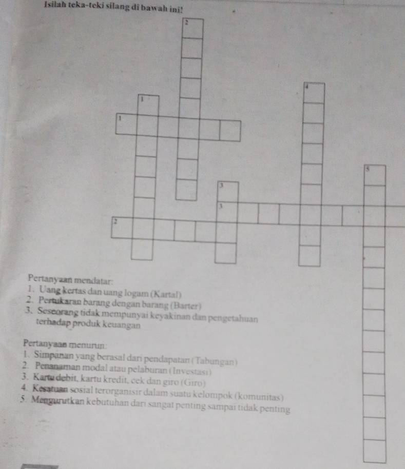 Isilah teka-teki silang di bawah ini! 
Pertanyaan m 
1. Uang kertas dan uang logam (Kartal) 
2. Pertukaran barang dengan barang (Barter) 
3. Sescorang tidak mempunyai keyakinan dan pengetahuan 
terhadap produk keuangan 
Pertanyaan menurun: 
1. Simpanan yang berasal dari pendapatan (Tabungan) 
2. Penanaman modal atau pelaburan ( Investasi) 
3. Kartu debit, kartu kredit, cek dan giro (Giro) 
4. Kesatuan sosial terorganisir dalam suatu kelompok (komunitas) 
5. Mengurutkan kebutuhan dari sangat penting sampai tidak penting