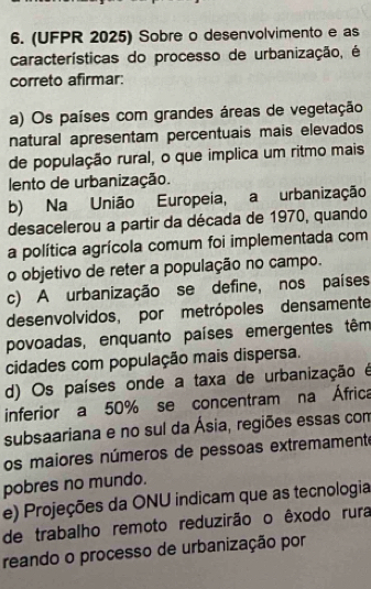 (UFPR 2025) Sobre o desenvolvimento e as
características do processo de urbanização, é
correto afirmar:
a) Os países com grandes áreas de vegetação
natural apresentam percentuais mais elevados
de população rural, o que implica um ritmo mais
lento de urbanização.
b) Na União Europeia, a urbanização
desacelerou a partir da década de 1970, quando
a política agrícola comum foi implementada com
o objetivo de reter a população no campo.
c) A urbanização se define, nos países
desenvolvidos, por metrópoles densamente
povoadas, enquanto países emergentes têm
cidades com população mais dispersa.
d) Os países onde a taxa de urbanização é
inferior a 50% se concentram na África
subsaariana e no sul da Ásia, regiões essas com
os maiores números de pessoas extremamente
pobres no mundo.
e) Projeções da ONU indicam que as tecnologia
de trabalho remoto reduzirão o êxodo rura
reando o processo de urbanização por