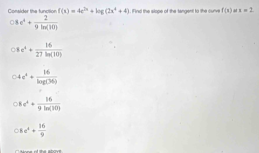 Consider the function f(x)=4e^(2x)+log (2x^4+4). Find the slope of the tangent to the curve f(x) at x=2.
8e^4+ 2/9ln (10) 
8e^4+ 16/27ln (10) 
)4e^4+ 16/log (36) 
8e^4+ 16/9ln (10) 
8c^4+ 16/9 
○ None of the above.