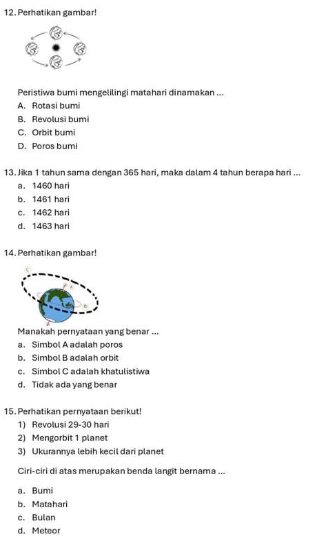 Perhatikan gambar!
Peristiwa bumi mengelilingi matahari dinamakan ...
A. Rotasi bumi
B. Revolusi bumi
C. Orbit bumi
D. Poros bumi
13. Jika 1 tahun sama dengan 365 hari, maka dalam 4 tahun berapa hari ...
a. 1460 hari
b. 1461 hari
c. 1462 hari
d. 1463 hari
14. Perhatikan gambar!
Manakah pernyataan yang benar ...
a. Simbol A adalah poros
b. Simbol B adalah orbit
c. Simbol C adalah khatulistiwa
d. Tidak ada yang benar
15. Perhatikan pernyataan berikut!
1) Revolusi 29-30 hari
2) Mengorbit 1 planet
3) Ukurannya lebih kecil dari planet
Ciri-ciri di atas merupakan benda langit bernama ...
a. Bumi
b. Matahari
c. Bulan
d. Meteor