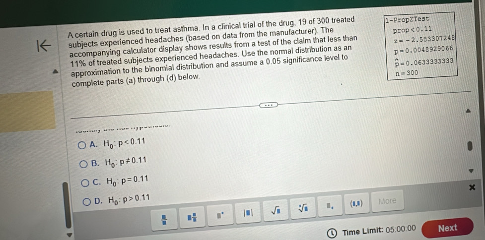 A certain drug is used to treat asthma. In a clinical trial of the drug, 19 of 300 treated 1 -PropZTest
subjects experienced headaches (based on data from the manufacturer). The
prop<0.11
accompanying calculator display shows results from a test of the claim that less than z=-2.583307248
11% of treated subjects experienced headaches. Use the normal distribution as an p=0.0048929066
approximation to the binomial distribution and assume a 0.05 significance level to
n=300
complete parts (a) through (d) below. hat p=0.063333333
~ --- -
, `.
A. H_0:p<0.11
B. H_0:p!= 0.11
C. H_0:p=0.11
D. H_0:p>0.11 More
 □ /□   □  □ /□   □° |□ | sqrt(□ ) sqrt[□](□ ).. (8,8)
Time Limit: 05:00:00 Next