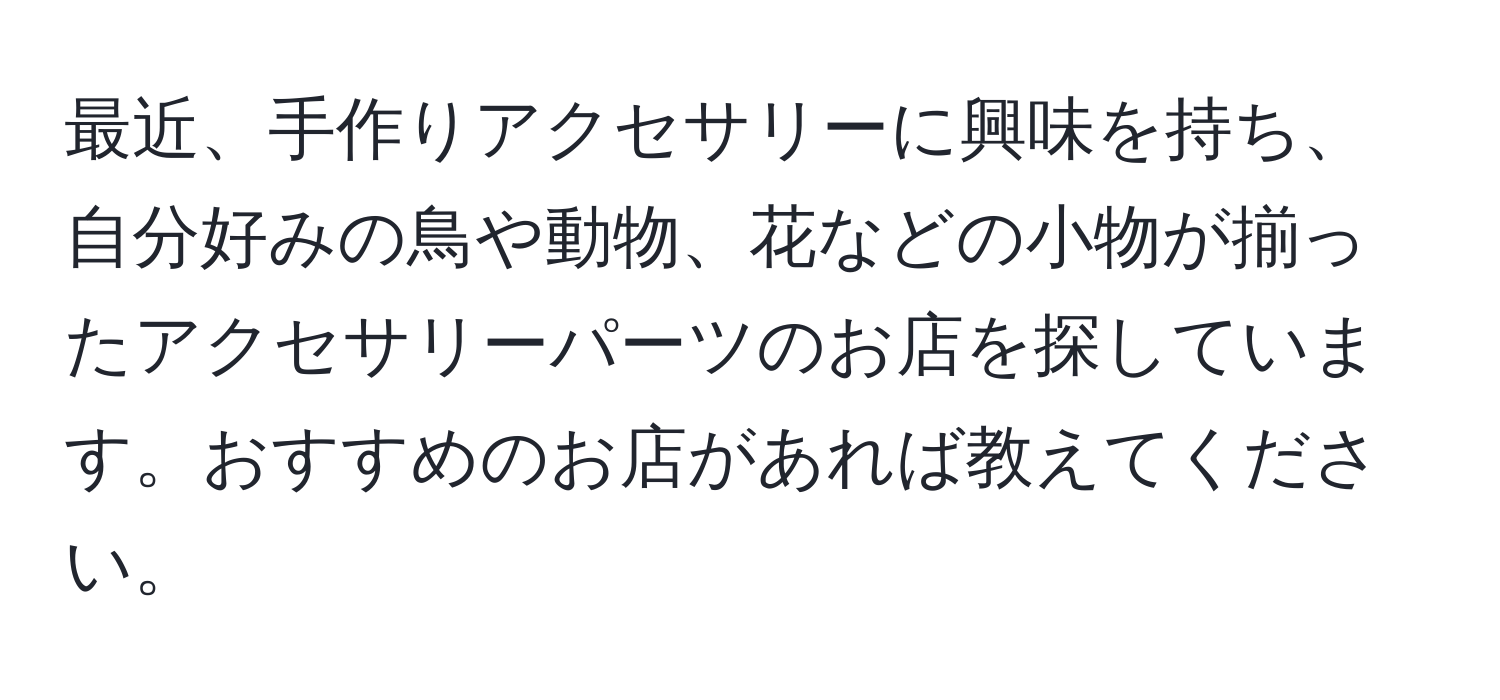 最近、手作りアクセサリーに興味を持ち、自分好みの鳥や動物、花などの小物が揃ったアクセサリーパーツのお店を探しています。おすすめのお店があれば教えてください。