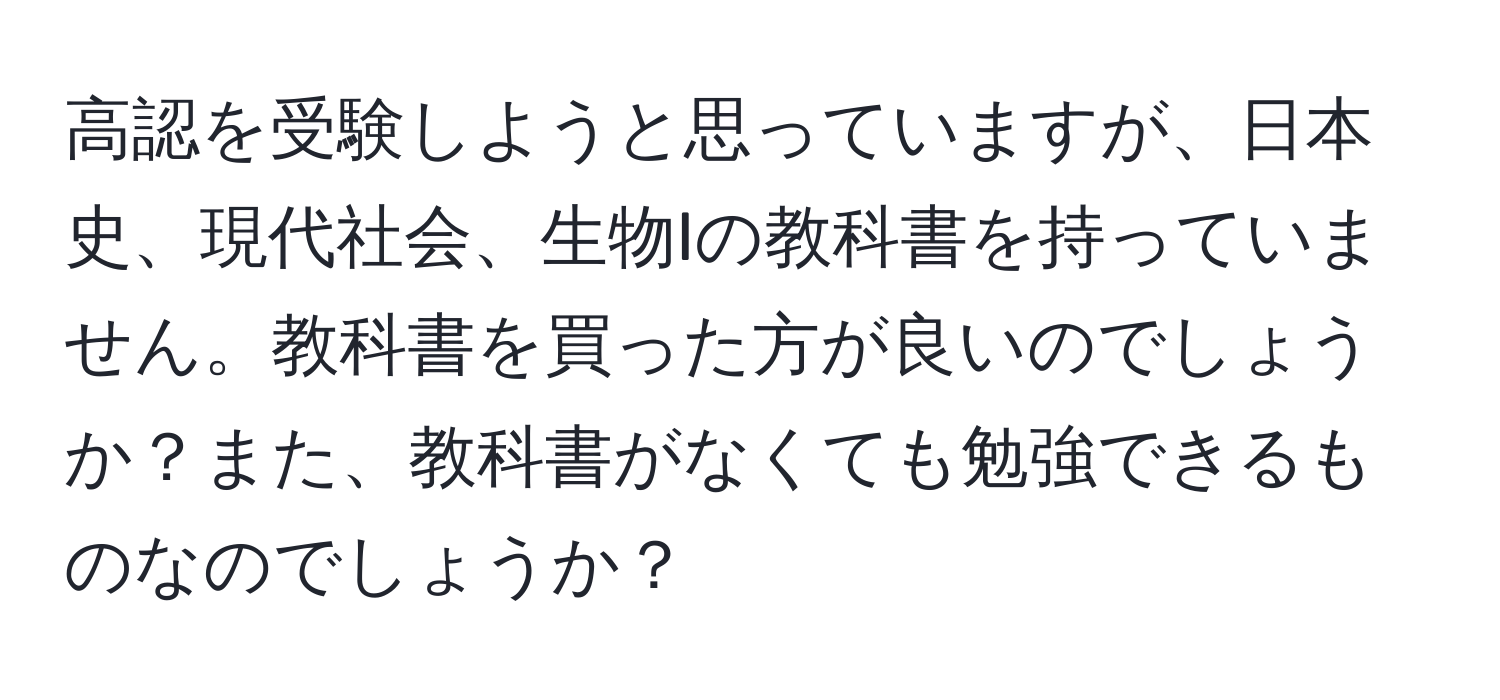 高認を受験しようと思っていますが、日本史、現代社会、生物Iの教科書を持っていません。教科書を買った方が良いのでしょうか？また、教科書がなくても勉強できるものなのでしょうか？