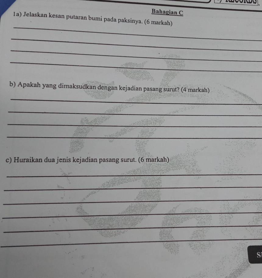 Bahagian C 
1a) Jelaskan kesan putaran bumi pada paksinya. (6 markah) 
_ 
_ 
_ 
_ 
b) Apakah yang dimaksudkan dengan kejadian pasang surut? (4 markah) 
_ 
_ 
_ 
_ 
c) Huraikan dua jenis kejadian pasang surut. (6 markah) 
_ 
_ 
_ 
_ 
_ 
_ 
S