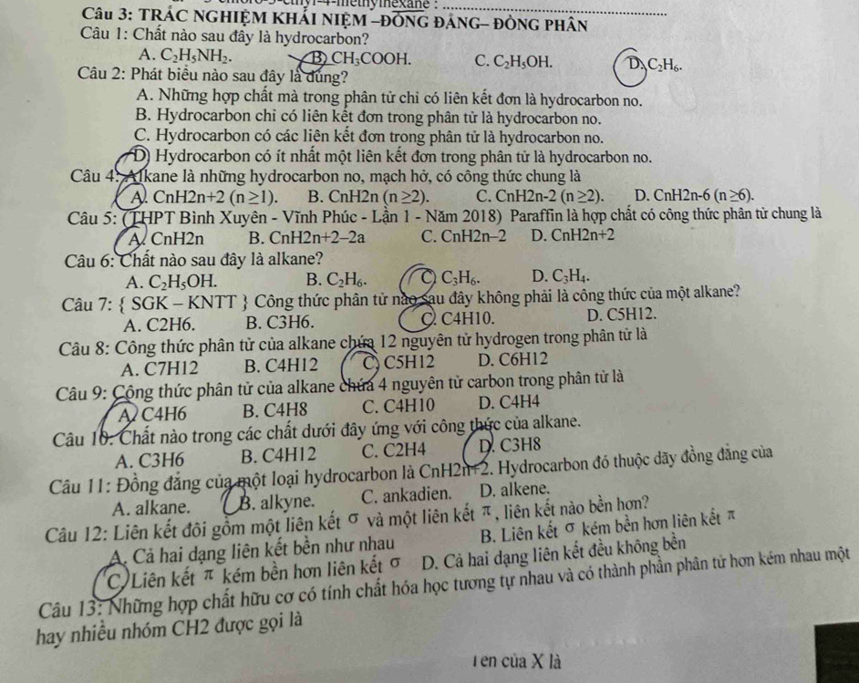 euy meuymexane _
Câu 3: TRÁC NGHIỆM KHẢI NIỆM -ĐÔNG ĐÁNG- ĐÒNG PHâN
Câu 1: Chất nào sau đây là hydrocarbon?
A. C_2H_5NH_2. B CH_3COOH. C. C_2H_5OH. D_.C_2H_6.
Câu 2: Phát biểu nào sau đây là dung?
A. Những hợp chất mà trong phân tử chỉ có liên kết đơn là hydrocarbon no.
B. Hydrocarbon chỉ có liên kết đơn trong phân tử là hydrocarbon no.
C. Hydrocarbon có các liên kết đơn trong phân tử là hydrocarbon no.
D) Hydrocarbon có ít nhất một liên kết đơn trong phân tử là hydrocarbon no.
Câu 4: Alkane là những hydrocarbon no, mạch hở, có công thức chung là
A. CnH2n+2(n≥ 1). B. CnH2n (n≥ 2). C. CnH2n-2(n≥ 2). D. CnH2n-6(n≥ 6).
Câu 5: (THPT Bình Xuyên - Vĩnh Phúc - Lần 1 - Năm 2018) Paraffin là hợp chất có công thức phân tử chung là
A CnH2n B. CnH2n+2-2a C. CnH2n-2 D. CnH2n+2
Câu 6: Chất nào sau đây là alkane?
A. C_2H_5OH. B. C_2H_6. C_3H_6. D. C_3H_4.
Câu 7:  SGK - KNTT  Công thức phân tử nào sau đây không phải là công thức của một alkane?
A. C2H6. B. C3H6. C C4H10. D. C5H12.
Câu 8: Công thức phân tử của alkane chứa 12 nguyên tử hydrogen trong phân tử là
A. C7H12 B. C4H12 C, C5H12 D. C6H12
Câu 9: Cộng thức phân tử của alkane chứa 4 nguyên tử carbon trong phân tử là
AC4H6 B. C4H8 C. C4H10 D. C4H4
Câu 10: Chất nào trong các chất dưới đây ứng với công thức của alkane.
A. C3H6 B. C4H12 C. C2H4 D. C3H8
Câu 11: Đồng đẳng của một loại hydrocarbon là CnH2n+2. Hydrocarbon đó thuộc dãy đồng đẳng của
A. alkane. B. alkyne. C. ankadien. D. alkene.
Câu 12: Liên kết đôi gồm một liên kết σ và một liên kết π, liên kết nào bền hơn?
A. Cả hai dạng liên kết bền như nhau B. Liên kết σ kém bền hơn liên kết π
C Liên kết π kém bền hơn liên kết σ D. Cả hai dạng liên kết đều không bền
Câu 13: Những hợp chất hữu cơ có tính chất hóa học tương tự nhau và có thành phần phân tử hơn kém nhau một
hay nhiều nhóm CH2 được gọi là
Tên của X là