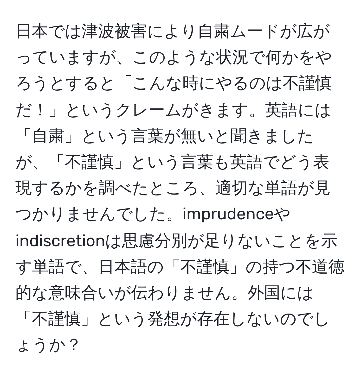 日本では津波被害により自粛ムードが広がっていますが、このような状況で何かをやろうとすると「こんな時にやるのは不謹慎だ！」というクレームがきます。英語には「自粛」という言葉が無いと聞きましたが、「不謹慎」という言葉も英語でどう表現するかを調べたところ、適切な単語が見つかりませんでした。imprudenceやindiscretionは思慮分別が足りないことを示す単語で、日本語の「不謹慎」の持つ不道徳的な意味合いが伝わりません。外国には「不謹慎」という発想が存在しないのでしょうか？