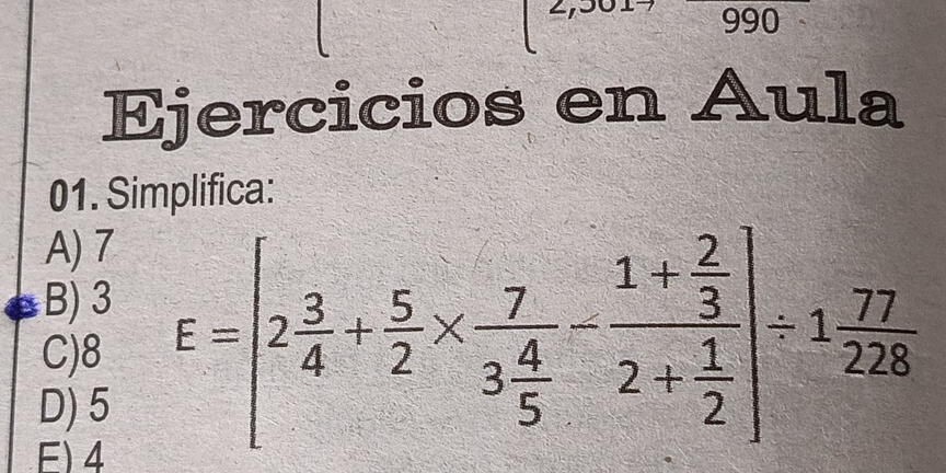 99
90 
Ejercicios en Aula
01. Simplifica:
A) 7
B) 3
C) 8 E=[2 3/4 + 5/2 * frac 73 4/5 -frac 1+ 2/3 2+ 1/2 ]/ 1 77/228 
D) 5
F) 4