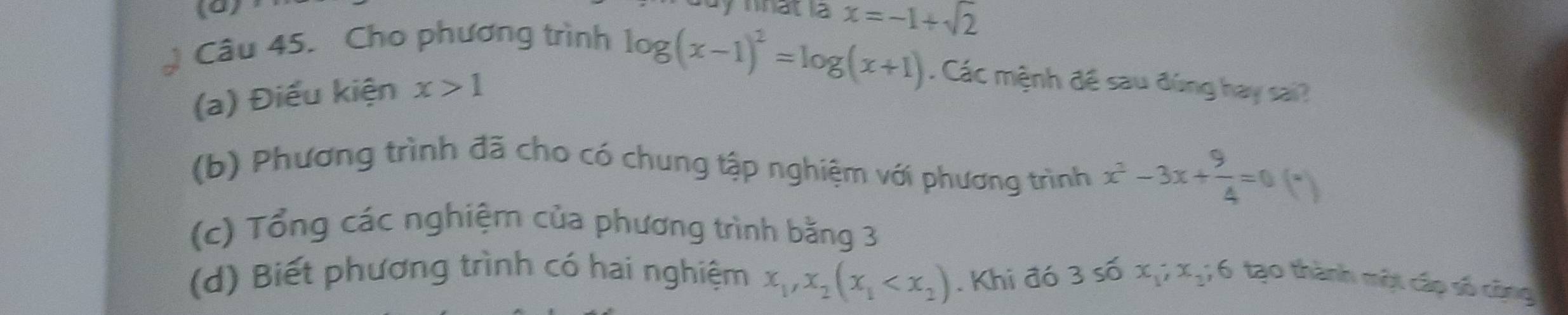 nhat la x=-1+sqrt(2)
Câu 45. Cho phương trình 
(a) Điều kiện x>1
log (x-1)^2=log (x+1). Các mệnh đề sau đúng hay sai? 
(b) Phương trình đã cho có chung tập nghiệm với phương trình x^2-3x+ 9/4 =0(*)
(c) Tổng các nghiệm của phương trình bằng 3 
(d) Biết phương trình có hai nghiệm x_1, x_2(x_1 . Khi đó 3 số x_1; x_2; 6 tạo thành một cấp số công