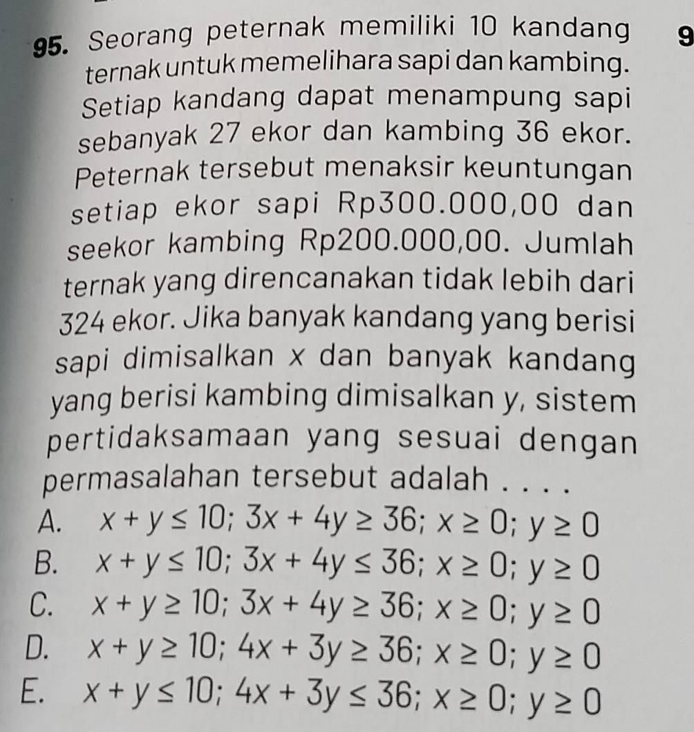 Seorang peternak memiliki 10 kandang 9
ternak untuk memelihara sapi dan kambing.
Setiap kandang dapat menampung sapi
sebanyak 27 ekor dan kambing 36 ekor.
Peternak tersebut menaksir keuntungan
setiap ekor sapi Rp300.000,00 dan
seekor kambing Rp200.000,00. Jumlah
ternak yang direncanakan tidak lebih dari
324 ekor. Jika banyak kandang yang berisi
sapi dimisalkan x dan banyak kandang 
yang berisi kambing dimisalkan y, sistem
pertidaksamaan yang sesuai dengan 
permasalahan tersebut adalah . . . .
A. x+y≤ 10; 3x+4y≥ 36; x≥ 0; y≥ 0
B. x+y≤ 10; 3x+4y≤ 36; x≥ 0; y≥ 0
C. x+y≥ 10; 3x+4y≥ 36; x≥ 0; y≥ 0
D. x+y≥ 10; 4x+3y≥ 36; x≥ 0; y≥ 0
E. x+y≤ 10; 4x+3y≤ 36; x≥ 0; y≥ 0